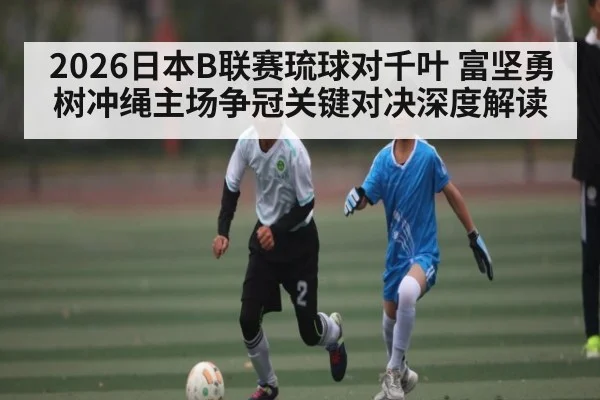 2026日本B联赛琉球对千叶 富坚勇树冲绳主场争冠关键对决深度解读