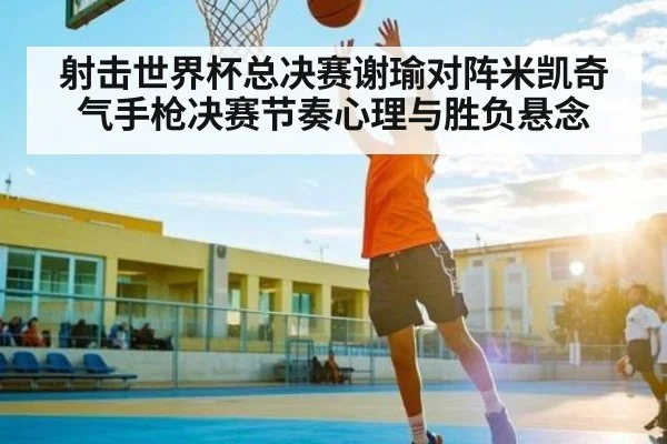 射击世界杯总决赛谢瑜对阵米凯奇气手枪决赛节奏心理与胜负悬念